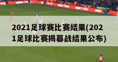 2021足球赛比赛结果(2021足球比赛揭幕战结果公布)