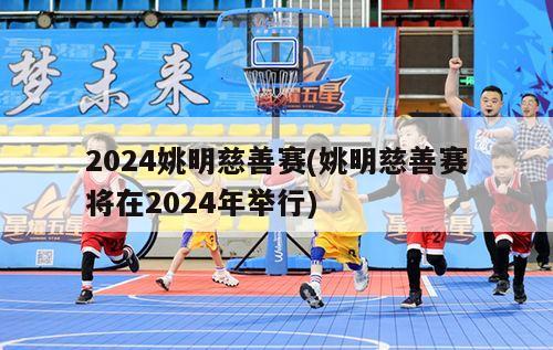 2024姚明慈善赛(姚明慈善赛将在2024年举行)