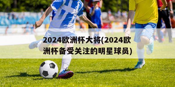 2024欧洲杯大将(2024欧洲杯备受关注的明星球员)