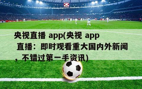 央视直播 app(央视 app 直播：即时观看重大国内外新闻，不错过第一手资讯)