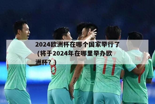 2024欧洲杯在哪个国家举行了 (将于2024年在哪里举办欧洲杯？)